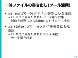 60
一時ファイルの書き出し(ツール活用)
•  pg_monzで一時ファイル書き出しを確認
– DB単位に書きだされたデータ量を収集
– 閾値を超過したらZabbixのトリガーで検知
•  pg_statsinfoで一時ファイル書き出しを
確認
– DB単位に書きだされたファイル数、
データ量を収集
 