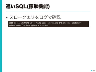 62
遅いSQL(標準機能)
•  スロークエリをログで確認
2015-11-11	 19:47:48	 JST	 [7619]	 LOG:	 	 duration:	 145.893	 ms	 	 statement:	 
select	 count(*)	 from	 pgbench_accounts;

 