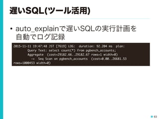 63
遅いSQL(ツール活用)
•  auto_explainで遅いSQLの実行計画を
自動でログ記録
2015-11-11	 19:47:48	 JST	 [7619]	 LOG:	 	 duration:	 92.204	 ms	 	 plan:

	 	 	 	 	 	 	 	 Query	 Text:	 select	 count(*)	 from	 pgbench_accounts;

	 	 	 	 	 	 	 	 Aggregate	 	 (cost=29182.66..29182.67	 rows=1	 width=0)

	 	 	 	 	 	 	 	 	 	 ->	 	 Seq	 Scan	 on	 pgbench_accounts	 	 (cost=0.00..26681.53	 
rows=1000453	 width=0)

 