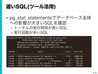 64
遅いSQL(ツール活用)
•  pg_stat_statementsでデータベース全体
への影響が大きいSQLを確認
– トータルの実行時間が長いSQL
– 実行回数が多いSQL
postgres=#	 SELECT	 datname,SUBSTRING(query,1,40)	 AS	 query,calls,



 

 

TRUNC(total_time::numeric,3)	 AS	 total_time	 



 

FROM	 pg_stat_statements	 LEFT	 OUTER	 JOIN	 pg_database	 



 

ON	 pg_stat_statements.dbid	 =	 pg_database.oid	 



 

WHERE	 datname	 =	 'testdb'	 ORDER	 BY	 total_time	 DESC	 LIMIT	 5;



	 datname	 |	 	 	 	 	 	 	 	 	 	 	 	 	 	 	 	 	 	 	 	 	 	 query	 	 	 	 	 	 	 	 	 	 	 	 	 	 	 	 	 	 	 	 	 	 |	 calls	 |	 total_time	 

---------+-------------------------------------------------+-------+------------

	 testdb	 	 |	 UPDATE	 pgbench_accounts	 SET	 abalance	 =	 a	 	 	 	 	 	 	 	 |	 12755	 |	 	 14088.258

	 testdb	 	 |	 select	 count(*)	 from	 pgbench_accounts;	 	 	 	 	 	 	 	 	 	 |	 	 	 	 	 3	 |	 	 	 5740.594

	 testdb	 	 |	 SELECT	 	 c.oid	 AS	 relid,	 	 	 	 	 	 	 	 	 c.relnamespace,	 |	 	 	 	 53	 |	 	 	 	 642.248

	 testdb	 	 |	 UPDATE	 pgbench_tellers	 SET	 tbalance	 =	 tb	 	 	 	 	 	 	 	 |	 12755	 |	 	 	 	 386.210

	 testdb	 	 |	 UPDATE	 pgbench_branches	 SET	 bbalance	 =	 b	 	 	 	 	 	 	 	 |	 12755	 |	 	 	 	 248.036

 