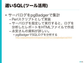 65
遅いSQL(ツール活用)
•  サーバログをpgBadgerで集計
– Perlスクリプトとして実装
– サーバログを指定して実行すると、ログを
分析したレポートをHTMLファイルで作成
– 永安さんの資料が詳しい。
•  pgBadgerでSQLログを分析する
http://pgsqldeepdive.blogspot.jp/2012/12/pgbadgersql.html
 