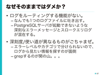 67
なぜそのままではダメか？
•  ログをルーティングする機能がない。
– なんでも1つのログファイルに吐き出す。
– PostgreSQLサーバが起動できないような
深刻なエラーメッセージとスロークエリログ
が混在する。
•  深刻度/使い道が異なるものがごちゃまぜ。
– エラーレベルやカテゴリで分けられないので、
ログから見たい情報を探すのが面倒
– grepするのが関の山。。。
 