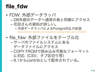 68
ﬁle_fdw
•  FDW: 外部データラッパ
– DB外部のデータへ通常の表と同様にアクセス
– 花田さんの資料が詳しい。
•  外部データラッパによるPostgreSQLの拡張
http://www.slideshare.net/babystarmonja/postgre-sql-11764943
•  ﬁle_fdw: 外部ファイルをテーブル化
– サーバのファイルシステムにある
データファイルにアクセス
– COPY FROMで読み込み可能なフォーマット
に対応（CSV、タブ区切り等）
– 9.1からcontribとして配布されている。
 