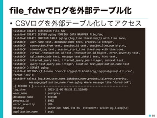 69
ﬁle_fdwでログを外部テーブル化
•  CSVログを外部テーブル化してアクセス
testdb=#	 CREATE	 EXTENSION	 file_fdw;

testdb=#	 CREATE	 SERVER	 pglog	 FOREIGN	 DATA	 WRAPPER	 file_fdw;

testdb=#	 CREATE	 FOREIGN	 TABLE	 pglog	 (log_time	 timestamp(3)	 with	 time	 zone,	 

testdb(#	 	 	 user_name	 text,	 database_name	 text,	 process_id	 integer,	 

testdb(#	 	 	 connection_from	 text,	 session_id	 text,	 session_line_num	 bigint,	 

testdb(#	 	 	 command_tag	 text,	 session_start_time	 timestamp	 with	 time	 zone,

testdb(#	 	 	 virtual_transaction_id	 text,	 transaction_id	 bigint,	 error_severity	 text,	 
testdb(#	 	 	 sql_state_code	 text,	 message	 text,detail	 text,	 hint	 text,	 

testdb(#	 	 	 internal_query	 text,	 internal_query_pos	 integer,	 context	 text,

testdb(#	 	 	 query	 text,query_pos	 integer,	 location	 text,application_name	 text

testdb(#	 )	 SERVER	 pglog

testdb-#	 OPTIONS	 (filename	 '/var/lib/pgsql/9.4/data/pg_log/postgresql-Fri.csv',	 
format	 'csv');

testdb=#	 select	 log_time,user_name,database_name,process_id,error_severity,



 

message,application_name	 from	 pglog	 where	 message	 like	 'duration%';

-[	 RECORD	 1	 ]-------+------------------------------------------------------

log_time 

 

 

|	 2015-11-06	 08:33:31.528+00

user_name

 

 

|	 postgres

database_name 

 

|	 testdb

process_id

 

 

|	 8962

error_severity 

 

|	 LOG

message 

 

 

|	 duration:	 5006.931	 ms	 	 statement:	 select	 pg_sleep(5);

application_name 

|	 psql

 