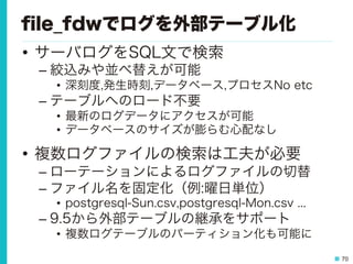 70
ﬁle_fdwでログを外部テーブル化
•  サーバログをSQL文で検索
– 絞込みや並べ替えが可能
•  深刻度,発生時刻,データベース,プロセスNo etc
– テーブルへのロード不要
•  最新のログデータにアクセスが可能
•  データベースのサイズが膨らむ心配なし
•  複数ログファイルの検索は工夫が必要
– ローテーションによるログファイルの切替
– ファイル名を固定化（例:曜日単位）
•  postgresql-Sun.csv,postgresql-Mon.csv ...
– 9.5から外部テーブルの継承をサポート
•  複数ログテーブルのパーティション化も可能に
 