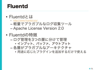 72
Fluentd
•  Fluentdとは
–  http://www.ﬂuentd.org/
– 軽量でプラガブルなログ収集ツール
– Apache License Version 2.0
•  Fluentdの特徴
– ログ管理を3つの層に分けて管理
•  インプット、バッファ、アウトプット
– 各層がプラガブルなアーキテクチャ
•  用途に応じたプラグインを追加するだけで使える
 