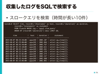 74
収集したログをSQLで検索する
•  スロークエリを検索（時間が長い10件）
testdb=##SELECT	 time,	 record#>>'{hostname}'	 as	 host,	 record#>>'{duration}'	 as	 duration,	  



 

record#>>'{statement}'	 as	 statement	 



 

FROM	 fluentd	 WHERE	 tag	 =	 'pgsql.slow_query'	 

	 	 	 	 

 

ORDER	 BY	 (record#>'{duration}')	 desc	 LIMIT	 10;



	 	 	 	 	 	 	 	 	 time	 	 	 	 	 	 	 	 	 	 	 |	 	 host	 	 	 |	 duration	 |	 	 	 	 	 	 statement	 	 	 	 	 	 

------------------------+---------+----------+---------------------

	 2015-06-07	 08:33:48+00	 |	 pgsql02	 |	 2004.107	 |	 select	 pg_sleep(2);

	 2015-06-07	 02:25:08+00	 |	 pgsql01	 |	 2003.866	 |	 select	 pg_sleep(2);

	 2015-06-07	 08:45:48+00	 |	 pgsql03	 |	 2003.767	 |	 select	 pg_sleep(2);

	 2015-06-07	 02:25:10+00	 |	 pgsql01	 |	 2003.621	 |	 select	 pg_sleep(2);

	 2015-06-07	 08:45:51+00	 |	 pgsql03	 |	 2003.461	 |	 select	 pg_sleep(2);

	 2015-06-07	 08:33:51+00	 |	 pgsql02	 |	 2003.376	 |	 select	 pg_sleep(2);

	 2015-06-07	 02:25:02+00	 |	 pgsql01	 |	 2003.374	 |	 select	 pg_sleep(2);

	 2015-06-07	 08:33:54+00	 |	 pgsql02	 |	 2003.247	 |	 select	 pg_sleep(2);

	 2015-06-07	 08:45:46+00	 |	 pgsql03	 |	 2002.880	 |	 select	 pg_sleep(2);

	 2015-06-07	 02:25:05+00	 |	 pgsql01	 |	 2002.092	 |	 select	 pg_sleep(2);

 