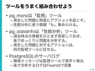78
ツールをうまく組み合わせよう
•  pg_monzは「監視」ツール
– 発生した問題に即座にアクションを起こす。
– 性能分析に使う情報「も」集められる。
•  pg_statsinfoは「性能分析」ツール
– 過去時点の情報をひとまず保管しておき、
後でゆっくりと問題を分析する。
– 発生した問題に対するアクションは、
別の監視ツールに任せる。
•  PostgreSQLのサーバログ
– 障害メッセージは監視ツールで素早く検出
– 後で分析するログはFluentdで収集
 