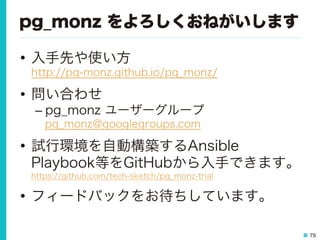 79
pg_monz をよろしくおねがいします
•  入手先や使い方
http://pg-monz.github.io/pg_monz/
•  問い合わせ
– pg_monz ユーザーグループ
pg_monz@googlegroups.com
•  試行環境を自動構築するAnsible
Playbook等をGitHubから入手できます。
https://github.com/tech-sketch/pg_monz-trial
•  フィードバックをお待ちしています。
 