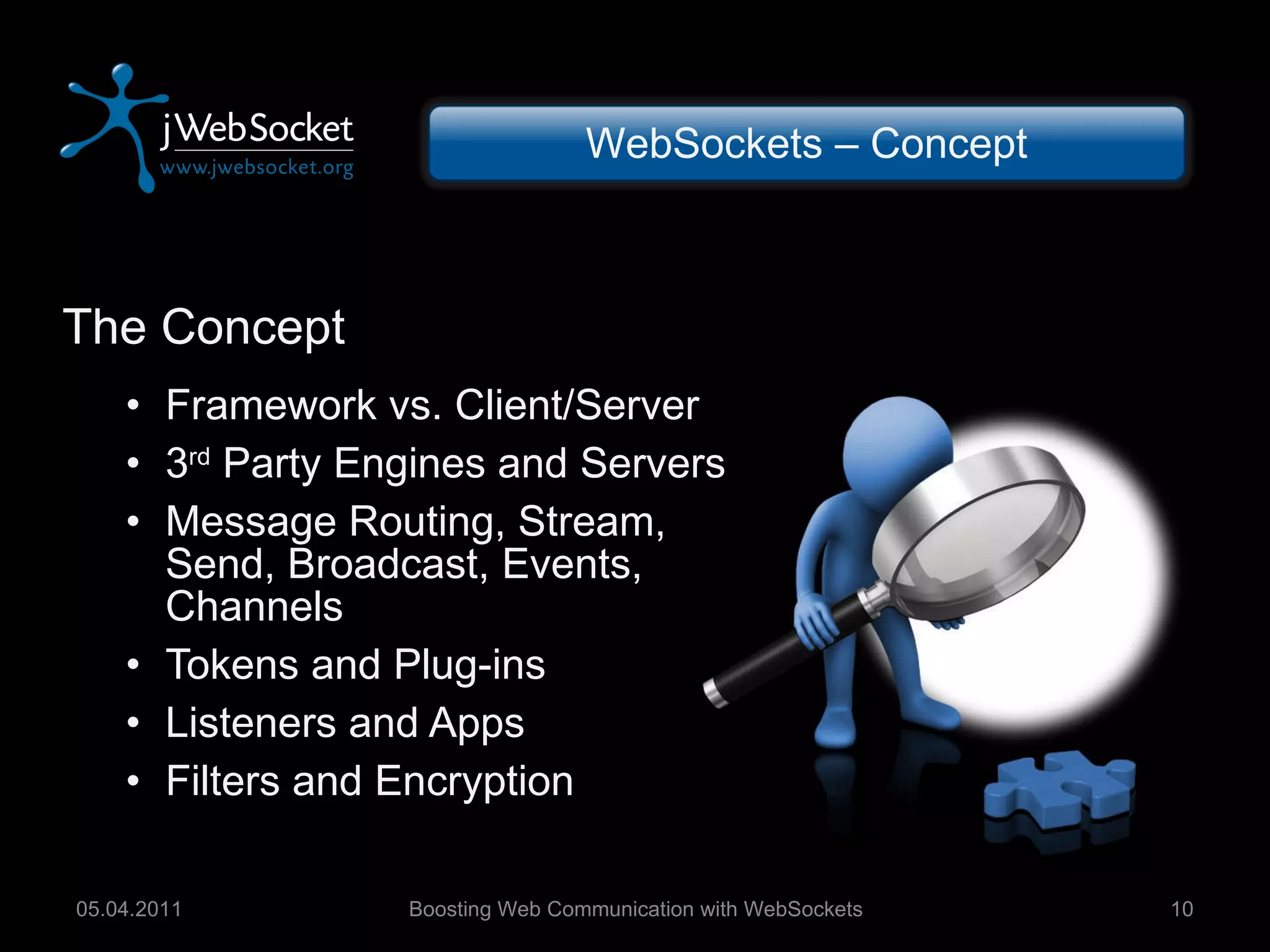 The Concept Framework vs. Client/Server 3 rd  Party Engines and Servers Message Routing, Stream, Send, Broadcast, Events, Channels  Tokens and Plug-ins Listeners and Apps Filters and Encryption Boosting Web Communication with WebSockets 05.04.2011 WebSockets – Concept 