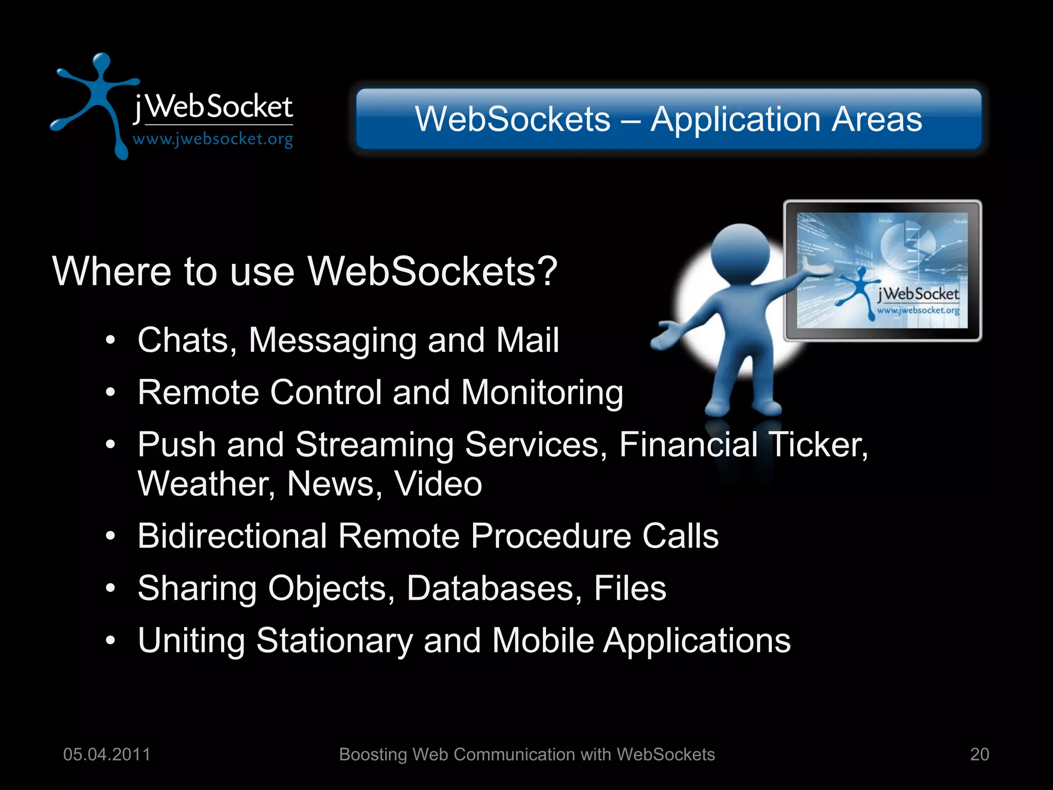 Where to use WebSockets? Chats, Messaging and Mail Remote Control and Monitoring Push and Streaming Services, Financial Ticker, Weather, News, Video Bidirectional Remote Procedure Calls Sharing Objects, Databases, Files Uniting Stationary and Mobile Applications Boosting Web Communication with WebSockets 05.04.2011 WebSockets – Application Areas 