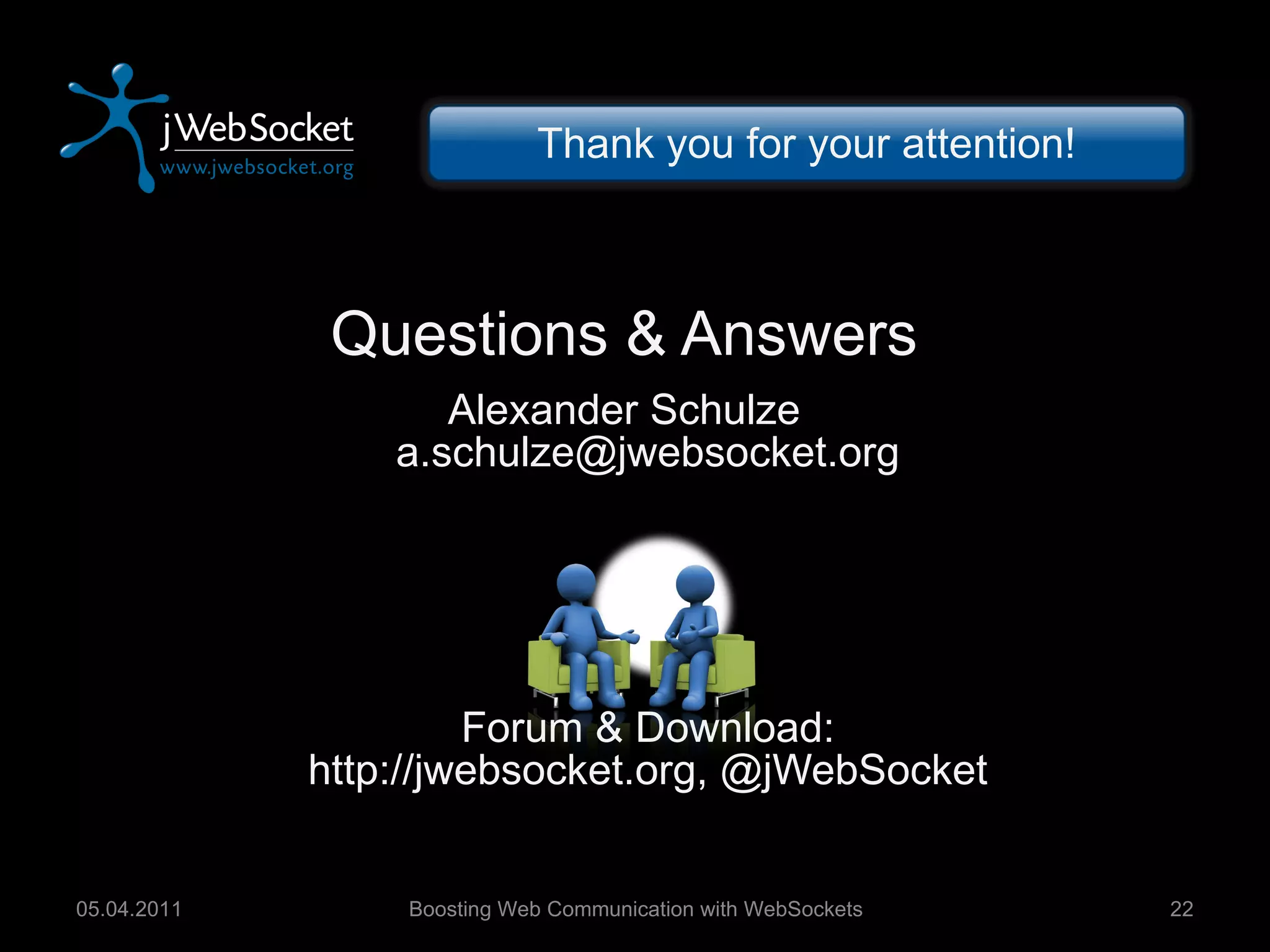 Questions & Answers Alexander Schulze [email_address] Forum & Download: http://jwebsocket.org, @jWebSocket Boosting Web Communication with WebSockets 05.04.2011 Thank you for your attention! 
