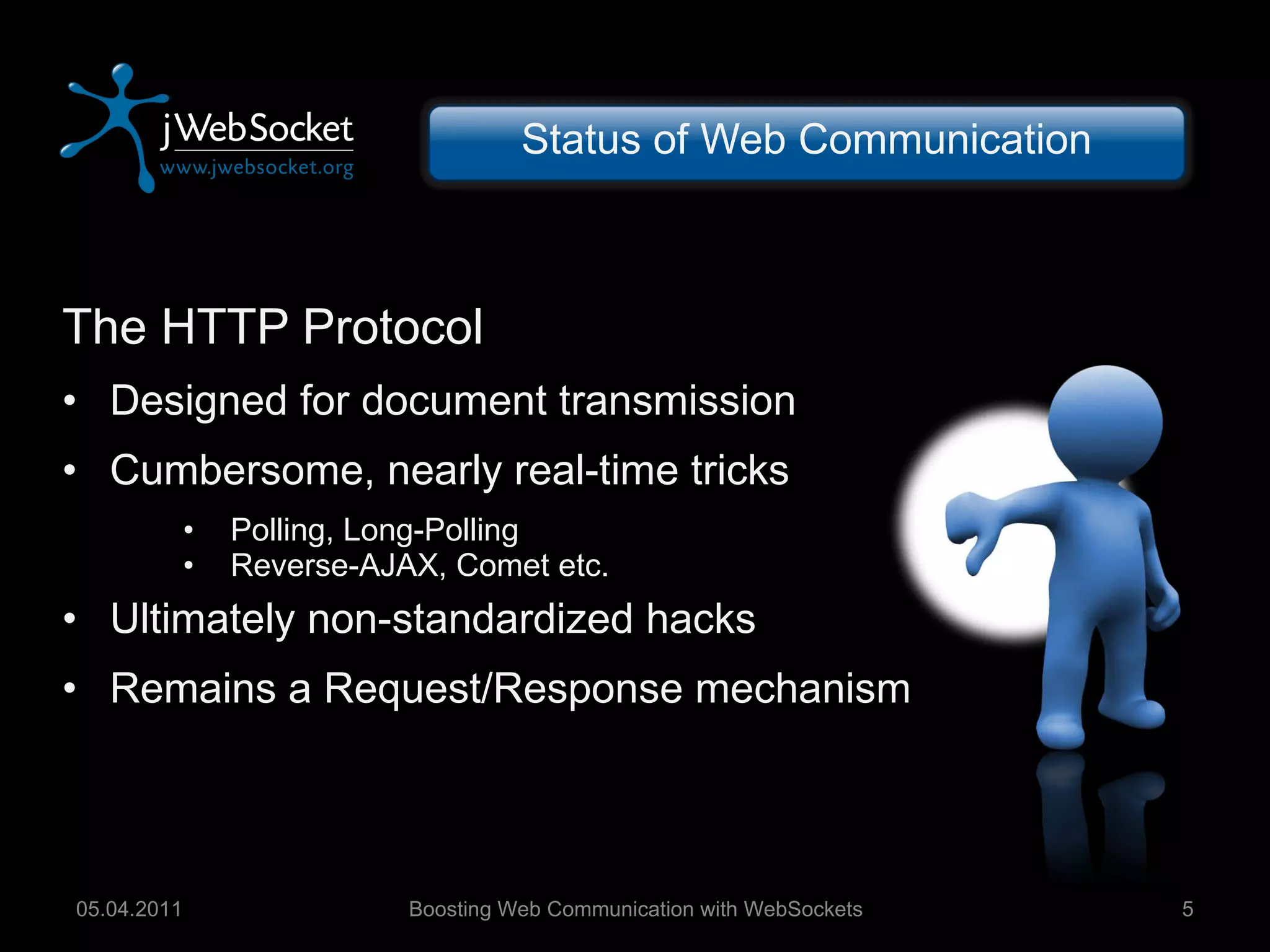Status of Web Communication The HTTP Protocol Designed for document transmission Cumbersome, nearly real-time tricks Polling, Long-Polling Reverse-AJAX, Comet etc. Ultimately non-standardized hacks Remains a Request/Response mechanism Boosting Web Communication with WebSockets 05.04.2011 