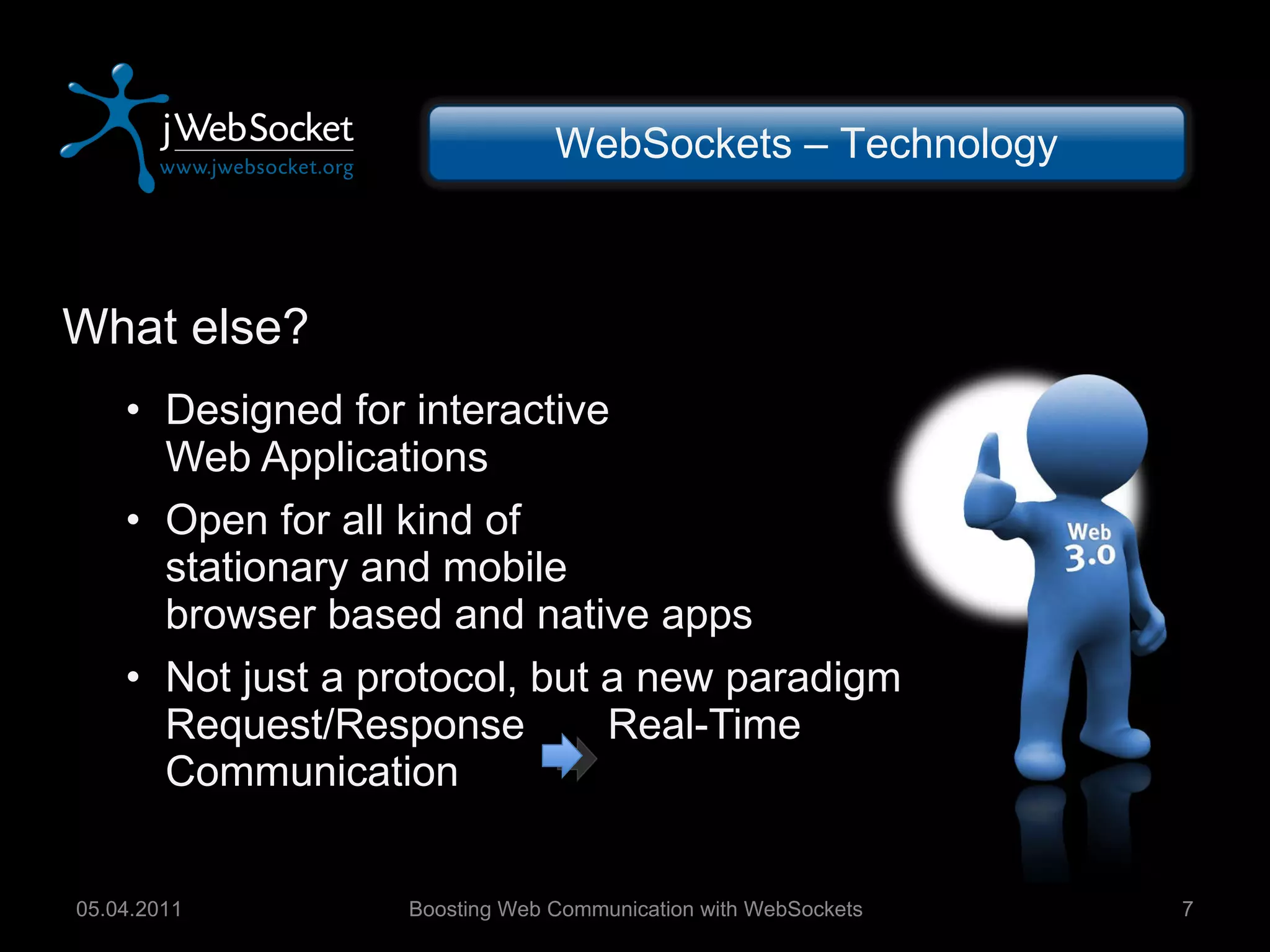 What else? Designed for interactive Web Applications Open for all kind of stationary and mobile browser based and native apps Not just a protocol, but a new paradigm Request/Response  Real-Time Communication Boosting Web Communication with WebSockets 05.04.2011 WebSockets – Technology 