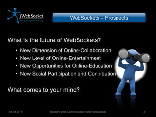 What is the future of WebSockets? New Dimension of Online-Collaboration New Level of Online-Entertainment New Opportunities for Online-Education New Social Participation and Contribution What comes to your mind? Boosting Web Communication with WebSockets 05.04.2011 WebSockets – Prospects 