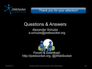 Questions & Answers Alexander Schulze [email_address] Forum & Download: http://jwebsocket.org, @jWebSocket Boosting Web Communication with WebSockets 05.04.2011 Thank you for your attention! 
