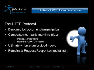Status of Web Communication The HTTP Protocol Designed for document transmission Cumbersome, nearly real-time tricks Polling, Long-Polling Reverse-AJAX, Comet etc. Ultimately non-standardized hacks Remains a Request/Response mechanism Boosting Web Communication with WebSockets 05.04.2011 
