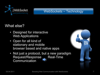 What else? Designed for interactive Web Applications Open for all kind of stationary and mobile browser based and native apps Not just a protocol, but a new paradigm Request/Response  Real-Time Communication Boosting Web Communication with WebSockets 05.04.2011 WebSockets – Technology 