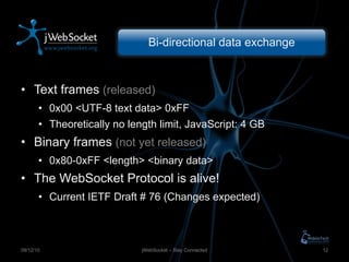 Bi-directional data exchange Text frames  (released) 0x00 <UTF-8 text data> 0xFF Theoretically no length limit, JavaScript: 4 GB Binary frames  (not yet released) 0x80-0xFF <length> <binary data> The WebSocket Protocol is alive! Current IETF Draft # 76 (Changes expected) jWebSocket – Stay Connected 09/12/10 