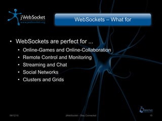 WebSockets – What for WebSockets are perfect for ... Online-Games and Online-Collaboration Remote Control and Monitoring Streaming and Chat Social Networks Clusters and Grids jWebSocket – Stay Connected 09/12/10 