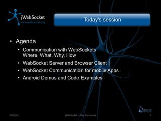 Today's session Agenda Communication with WebSockets Where, What, Why, How WebSocket Server and Browser Client WebSocket Communication for mobile Apps Android Demos and Code Examples jWebSocket – Stay Connected 09/12/10 