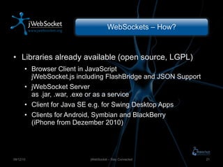 WebSockets – How? Libraries already available (open source, LGPL) Browser Client in JavaScript  jWebSocket.js including FlashBridge and JSON Support jWebSocket Server as .jar, .war, .exe or as a service Client for Java SE e.g. for Swing Desktop Apps Clients for Android, Symbian and BlackBerry (iPhone from Dezember 2010) jWebSocket – Stay Connected 09/12/10 