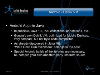 Android - Dalvik VM Android Apps in Java In principle, Java 1.5, incl. collections, annotations, etc. Google's own Dalvik VM: optimized for Mobile Devices, very compact, but not byte-code compatible As already discovered in Java ME: “Write Once Run everwhere” belongs to the past Special Android builds of the libraries are necessary, re- compile your own and third-party libs from source jWebSocket – Stay Connected 09/12/10 
