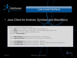 Low-Level-Interface Java Client for Android, Symbian and BlackBerry jWebSocket – Stay Connected 09/12/10 public interface WebSocketClient { void  open (String aURL) throws WebSocketException; void  send (WebSocketPacket aPacket) throws WebSocketException; void  close () throws WebSocketException; boolean  isConnected (); void  addListener (WebSocketClientListener aListener); void  removeListener (WebSocketClientListener aListener); void  notifyOpened (WebSocketClientEvent aEvent); void  notifyPacket (WebSocketClientEvent aEvent, WebSocketPacket(aPacket); void  notifyClosed (WebSocketClientEvent aEvent); } 