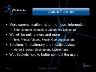 Apps in Transition More communication rather than pure information Entertainment, immediate experience exchange We will be online more and more Text, Photos, Videos, Music, Geo-Location, etc. Solutions for stationary and mobile devices Merge Browser, Desktop and Mobile Apps WebSockets help to better connect the users jWebSocket – Stay Connected 09/12/10 
