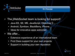 In-house The jWebSocket  team is looking for support! Java EE, SE, ME, JavaScript, Objective C... Android, Symbian, BlackBerry, iPhone... Ideas for innovative apps welcome! We offer... Extensive experience of an international team First Class support for your own projects Support in building your own reputation jWebSocket – Stay Connected 09/12/10 
