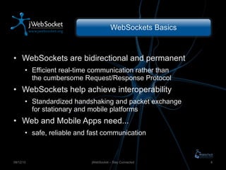 WebSockets Basics WebSockets are bidirectional and permanent Efficient real-time communication rather than the cumbersome Request/Response Protocol WebSockets help achieve interoperability Standardized handshaking and packet exchange for stationary and mobile platforms Web and Mobile Apps need ... safe, reliable and fast communication jWebSocket – Stay Connected 09/12/10 
