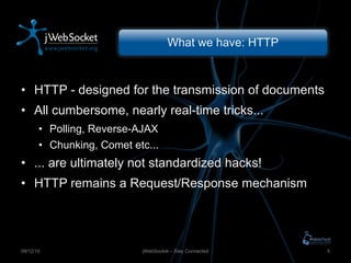 What we have: HTTP HTTP - designed for the transmission of documents All cumbersome, nearly real-time tricks ... Polling, Reverse-AJAX Chunking, Comet etc... ...  are ultimately not standardized hacks! HTTP remains a Request/Response mechanism jWebSocket – Stay Connected 09/12/10 