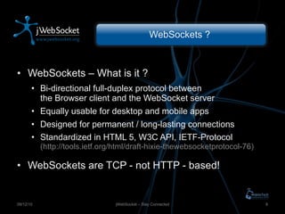 WebSockets ?  WebSockets – What is it ? Bi-directional full-duplex protocol between the Browser client and the WebSocket server Equally usable for desktop and mobile apps Designed for permanent / long-lasting connections Standardized in HTML 5, W3C API, IETF-Protocol (http://tools.ietf.org/html/draft-hixie-thewebsocketprotocol-76) WebSockets are TCP - not HTTP - based! jWebSocket – Stay Connected 09/12/10 