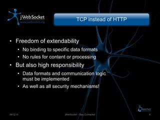 TCP instead of HTTP Freedom of extendability No binding to specific data formats No rules for content or processing But also high responsibility Data formats and communication logic must be implemented As well as all security mechanisms! jWebSocket – Stay Connected 09/12/10 