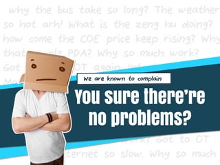 why the bus take so long? The weather
so hot arh! What is the zeng hu doing?
how come the COE price keep rising? Why
that couple PDA? Why so much work?
Got to OT OT again. Internet so slow.
Morning
Why so much work? Got to OT OT
again. Internet so slow.
Morning Why so much work? Got to OT
OT again. Internet so slow. Why so much
You sure there’re
no problems?
We are known to complain
 