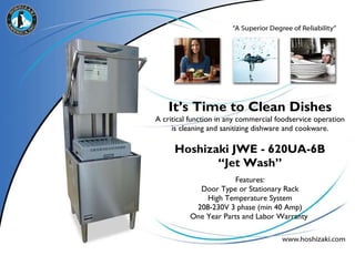 It’s Time to Clean Dishes A critical function in any commercial foodservice operation is cleaning and sanitizing dishware and cookware. Hoshizaki JWE - 620UA-6B “Jet Wash” Features: Door Type or Stationary Rack High Temperature System 208-230V 3 phase (min 40 Amp) One Year Parts and Labor Warranty  