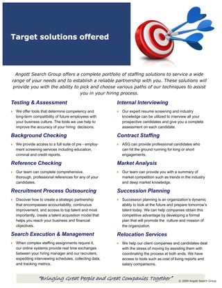 Target solutions offered




 Angott Search Group offers a complete portfolio of staffing solutions to service a wide
range of your needs and to establish a reliable partnership with you. These solutions will
provide you with the ability to pick and choose various paths of our techniques to assist
                                you in your hiring process.

Testing & Assessment                                   Internal Interviewing
 We offer tools that determine competency and            Our expert resume screening and industry
 long-term compatibility of future employees with        knowledge can be utilized to interview all your
 your business culture. The tools we use help to         prospective candidates and give you a complete
 improve the accuracy of your hiring decisions.          assessment on each candidate.

Background Checking                                    Contract Staffing
 We provide access to a full suite of pre - employ-      ASG can provide professional candidates who
 ment screening services including education,            can hit the ground running for long or short
 criminal and credit reports.                            engagements.

Reference Checking                                     Market Analysis
 Our team can complete comprehensive,                    Our team can provide you with a summary of
 thorough, professional references for any of your       market competition such as trends in the industry
 candidates.                                             and deep market knowledge.

Recruitment Process Outsourcing                        Succession Planning
 Discover how to create a strategic partnership          Succession planning is an organization’s dynamic
 that encompasses accountability, continuous             ability to look at the future and prepare tomorrow’s
 improvement, and access to top talent and most          talent today. We can help companies obtain this
 importantly, create a talent acquisition model that     competitive advantage by developing a formal
 helps you reach your business and financial             plan that will promote the culture and mission of
 objectives.                                             the organization.

Search Execution & Management                          Relocation Services
 When complex staffing assignments require it,           We help our client companies and candidates deal
 our online systems provide real time exchanges          with the stress of moving by assisting them with
 between your hiring manager and our recruiters,         coordinating the process at both ends. We have
 expediting interviewing schedules, collecting data,     access to tools such as cost of living reports and
 and tracking metrics.                                   salary comparisons.


              “Bringing Great People and Great Companies Together”                         © 2009 Angott Search Group
 