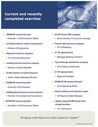 Current and recently
completed searches



 $800M MI community bank                     $5.7B Fortune 500 company

• President / Chief Executive Officer        • Senior Director of Consumer Strategy

CA Hybrid electric vehicle manufacturer      Fortune 500 insurance company

• Director of Engineering                    • VP of Marketing

                                             $1.7B regional bank
Regional insurance company

• VP of Human Resources                      • Mortgage Banking President

                                             Top brokerage distribution company
Leading financial services company

• Director of Global Benefits                • VP of Sales & Distribution

                                             $1.7B regional bank
$3.4B marketer of medical devices

• Senior Global Marketing Director           • Regional President

                                             $250M SE MI community bank
$250M MI community bank

• Executive Vice President                   • Chief Operating Officer

                                             Global software and solutions leader
$180M global financial services division
• Director of Corporate Communications       • US Regional Sales Manager

$270M WV community bank                       Highly respected MO based wind
                                              energy business
• President / Chief Executive Officer
                                             • VP, Commercial


               “Bringing Great People and Great Companies Together”

                                                                    © 2009 Angott Search Group
 