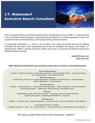 J.T. Westendorf
Executive Search Consultant




Prior to joining the banking and financial services division of Angott Search Group in 2006, J.T. spent five years
in the accounting industry specializing in accounting and tax software. He currently specializes in search and
recruitment for the commercial lending, small business lending and finance sectors.

A consummate professional, J.T. strives to be his clients’ most valued and trusted resource for selecting
individuals who add value to their organizations and to treat his candidates with respect, and honesty. J.T.
graduated with a BBA in computer information systems with minors in accounting and general business from
Western Michigan University.

                                                                                                        jtw@ASGteam.com
                                                                                                            (248) 453-0107


     ASG's Banking & Financial Services practice provides search assistance in the following areas:


                                                      Executive Management:
         President     Chief Executive Officer Human Resource Director Chief Administration Officer     Chief Financial Officer
                                            Chief Marketing Officer Chief Information Officer
                                                       Wealth Management:
            Private Banking Personal Trust Estate Administration Investments Financial Advisory        Employee Benefits
                                          Portfolio Management Trust Administration

                                                       Corporate Banking:
       Leasing       International Banking  Special Assets Cash Management Treasury Management Credit Administration
                          Commercial Real Estate    Middle Market Business Banking Asset Based Lending

                                                             Mortgage:
                     Retail Mortgage Lending Model Branch Lending    Construction Lending Secondary Marketing
                                 Operations Management Underwriting (FHA/VA/MSHDA) Processing

                                                           Retail Banking:
      Collection     Credit Card Sales   Regional Management        Consumer Lending   Branch Administration Retail Operations

                                                Accounting / Finance / Treasury:
     Mergers & Acquisitions     Audit    Tax   Financial Planning    Corporate Accounting Cash Management Capital Markets




                     “Bringing Great People and Great Companies Together”
                                                                                                             © 2009 Angott Search Group
 