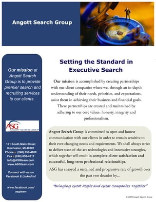 Angott Search Group




                                Setting the Standard in                                                    “

  Our mission at                   Executive Search
   Angott Search
Group is to provide         Our mission is accomplished by creating partnerships
premier search and        with our client companies where we, through an in-depth
 recruiting services      understanding of their needs, priorities, and expectations,
   to our clients.        assist them in achieving their business and financial goals.
                              These partnerships are created and maintained by
                              adhering to our core values: honesty, integrity and
                                                 professionalism.


                         Angott Search Group is committed to open and honest
                         communication with our clients in order to remain sensitive to
 101 South Main Street   their ever-changing needs and requirements. We shall always strive
  Rochester, MI 48307
                         to deliver state-of-the-art technologies and innovative strategies,
Phone ♦ (248) 650-4800
  Fax ♦ (248) 650-4817   which together will result in complete client satisfaction and
  info@ASGteam.com
                         successful, long-term professional relationships.
  www.ASGteam.com
                         ASG has enjoyed a sustained and progressive rate of growth over
 Connect with us on
Facebook & Linked In!                         the past two decades by...

 www.facebook.com/         “Bringing Great People and Great Companies Together”
      asgteam
                                                                              © 2009 Angott Search Group
 