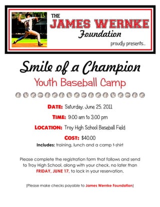 Saturday, June 25, 2011
                        9:00 am to 3:00 pm
                      Troy High School Baseball Field
                               $40.00
        Includes: training, lunch and a camp t-shirt


Please complete the registration form that follows and send
  to Troy High School, along with your check, no later than
         FRIDAY, JUNE 17, to lock in your reservation.


   (Please make checks payable to James Wernke Foundation)
 