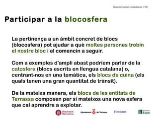 Participar a la blocosfera
La pertinença a un àmbit concret de blocs
(blocosfera) pot ajudar a què moltes persones trobin
el nostre bloc i el comencin a seguir.
Com a exemples d'ampli abast podríem parlar de la
catosfera (blocs escrits en llengua catalana) o,
centrant-nos en una temàtica, els blocs de cuina (els
quals tenen una gran quantitat de trànsit).
De la mateixa manera, els blocs de les entitats de
Terrassa composen per si mateixos una nova esfera
que cal aprendre a explotar.
 