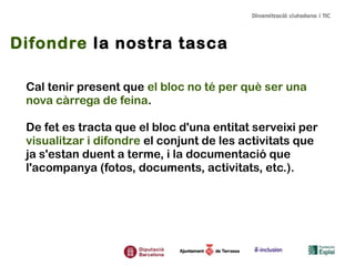 Difondre la nostra tasca
Cal tenir present que el bloc no té per què ser una
nova càrrega de feina.
De fet es tracta que el bloc d'una entitat serveixi per
visualitzar i difondre el conjunt de les activitats que
ja s'estan duent a terme, i la documentació que
l'acompanya (fotos, documents, activitats, etc.).
 