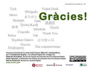 Gràcies!
Aquesta presentació ha estat elaborada per Maurici Jaumandreu,
per a Fundación Esplai, i ha utilitzat fragments i imatges de:
Gabriel González, tècnic de l'equip`d'e-Inclusión de la Fundación Esplai
Cesk Gasulla, coordinador de l'equip`d'e-Inclusión de la Fundación Esplai
Núria Perpinyà, tècnica en inclusió digital
www.flickr.com
 