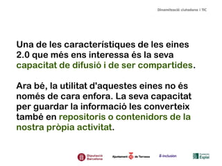 Una de les característiques de les eines
2.0 que més ens interessa és la seva
capacitat de difusió i de ser compartides.
Ara bé, la utilitat d'aquestes eines no és
només de cara enfora. La seva capacitat
per guardar la informació les converteix
també en repositoris o contenidors de la
nostra pròpia activitat.
 
