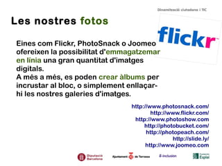 Les nostres fotos
Eines com Flickr, PhotoSnack o Joomeo
ofereixen la possibilitat d'emmagatzemar
en línia una gran quantitat d'imatges
digitals.
A més a més, es poden crear àlbums per
incrustar al bloc, o simplement enllaçar-
hi les nostres galeries d'imatges.
http://www.photosnack.com/
http://www.flickr.com/
http://www.photoshow.com
http://photobucket.com/
http://photopeach.com/
http://slide.ly/
http://www.joomeo.com
 