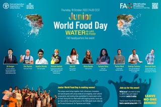 Thursday, 19 October 2023 | 14.00 CEST
Join us for the event!
Junior World Food Day is making waves!
This unique event brings together chefs, influencers, innovators,
and special guests with young minds for an engaging, cross-cultural
conversation, and cooking show, guaranteed to inspire water action
for food. During this fun-filled event with inspiring stories, music and
art, there will be a live performance of the 2023 youth music video by
the Piccola Orchestra di Tor Pignattara and friends.
World Food Day
FAO headquarters live event
QU Dongyu
Director-General,
Food and Agriculture
Organization of the
United Nations (FAO)
Fatmata Binta
Chef and
fonio advocate
Anahita Dhondy
Chef and author
Michael Haddad
Professional athlete and
UNDP Regional Goodwill
Ambassador for
climate action
Olivia Mandle
Youth activist
Max Mariola
Chef and TV host
Matteo Ward
Sustainable
fashion activist
Bela Gil
Chef, activist
and TV host
Write to us if you want to come
to JWFD. If you can’t make it
in-person, watch it online.
There’s more! From 16-20 October,
book a special group visit at FAO.
Rodrigo Pacheco
Chef and FAO National
Goodwill Ambassador
for Ecuador
Diarmuid Gavin
Garden designer and
FAO National Goodwill
Ambassador for Ireland
 