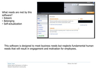 What needs are met by this
software?
• Esteem
• Belonging
• Self-actualization




  This software is designed to meet business needs but neglects fundamental human
  needs that will result in engagement and motivation for employees.




    Ghost Town                                            Where Are We?
    Using Game Mechanics to Build a
    Vibrant SharePoint Community
 