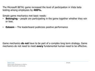 The Microsoft BETA1 game increased the level of participation in Vista beta
testing among employees by 400%.

Simple game mechanics met basic needs:
• Belonging – people are participating in the game together whether they win
   or lose.

• Esteem – The leaderboard publicizes positive performance




Game mechanics do not have to be part of a complex long term strategy. Game
mechanics do not need to meet every fundamental human need to be effective.




    Ghost Town                                              Simple.
    Using Game Mechanics to Build a
    Vibrant SharePoint Community
 