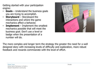 Getting started with your participation
engine:
• Goals – Understand the business goals
  you are trying to accomplish.
• Storyboard – Storyboard the
  interactions and where the game
  mechanics affect a behavior.
• Implement – Implement the smallest
  mechanics possible that will meet the
  business goal. Don’t use a level or
  badge when the presentation of a
  number will do.

The more complex and longer term the strategy the greater the need for a well
designed story with increasing levels of difficulty and exploration, more robust
feedback and rewards commiserate with the level of effort.




    Ghost Town                                               Simple
    Using Game Mechanics to Build a
    Vibrant SharePoint Community
 